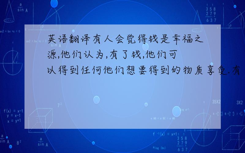 英语翻译有人会觉得钱是幸福之源,他们认为,有了钱,他们可以得到任何他们想要得到的物质享受.有了钱,可以做任何他们喜欢的事