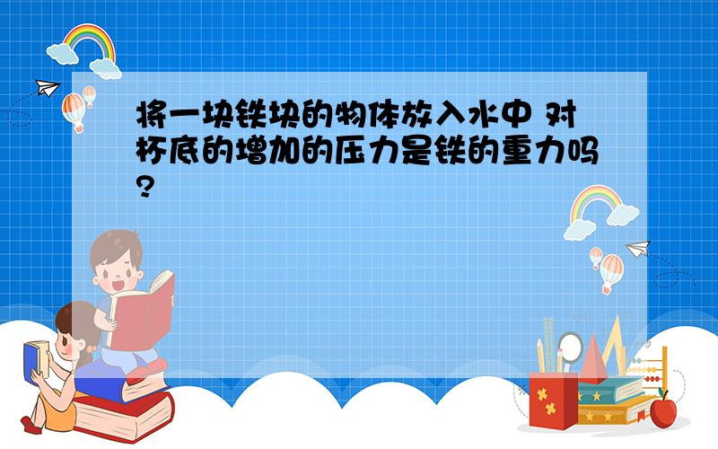 将一块铁块的物体放入水中 对杯底的增加的压力是铁的重力吗?