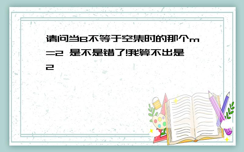 请问当B不等于空集时的那个m=2 是不是错了!我算不出是2,