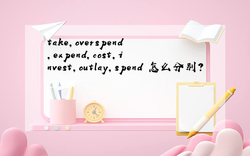 take,overspend,expend,cost,invest,outlay,spend 怎么分别?