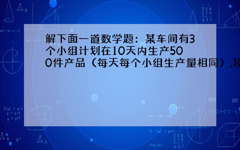 解下面一道数学题：某车间有3个小组计划在10天内生产500件产品（每天每个小组生产量相同）,按原先的生产速度,不能完成任