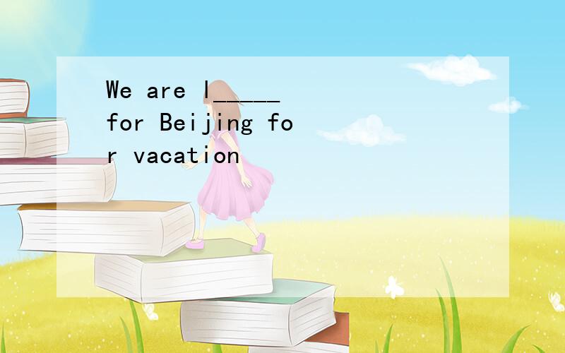 We are l_____ for Beijing for vacation