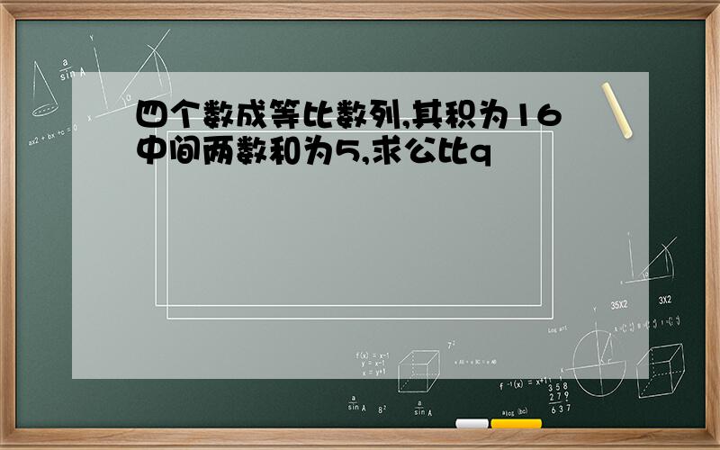 四个数成等比数列,其积为16中间两数和为5,求公比q