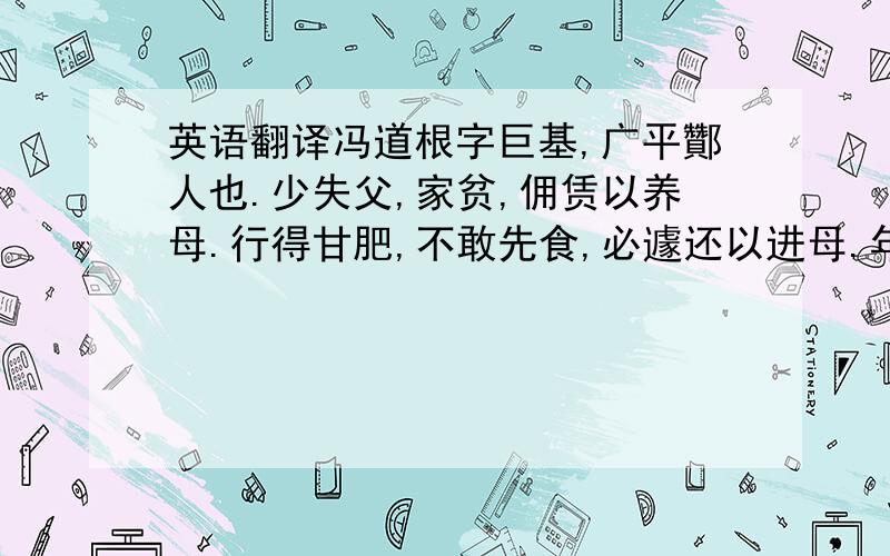 英语翻译冯道根字巨基,广平酇人也.少失父,家贫,佣赁以养母.行得甘肥,不敢先食,必遽还以进母.年十三,以孝闻于乡里.郡召