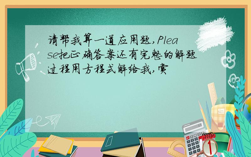 请帮我算一道应用题,Please把正确答案还有完整的解题过程用方程式解给我,赏