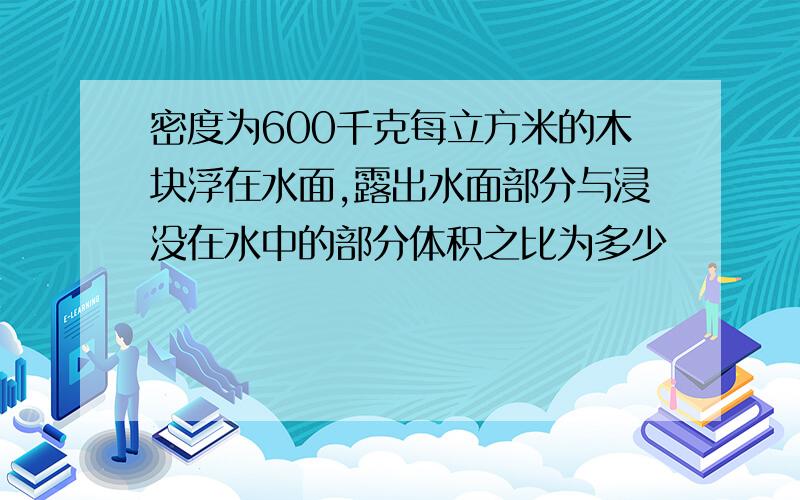 密度为600千克每立方米的木块浮在水面,露出水面部分与浸没在水中的部分体积之比为多少