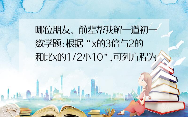 哪位朋友、前辈帮我解一道初一数学题:根据“x的3倍与2的和比x的1/2小10