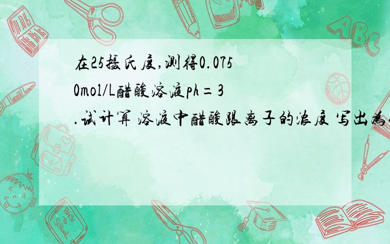 在25摄氏度,测得0.0750mol/L醋酸溶液ph=3.试计算 溶液中醋酸跟离子的浓度 写出为什么