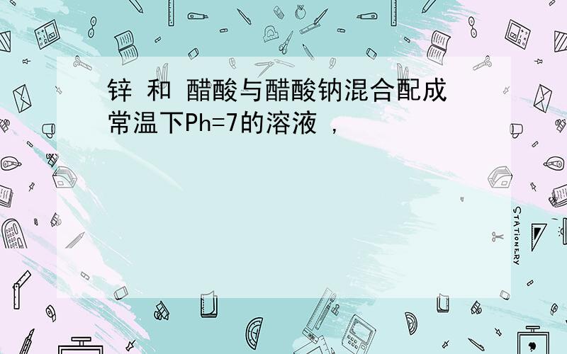 锌 和 醋酸与醋酸钠混合配成常温下Ph=7的溶液 ,