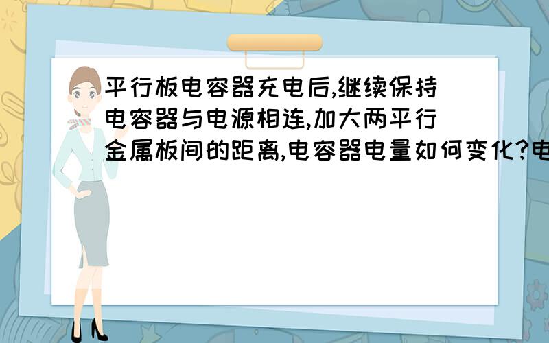 平行板电容器充电后,继续保持电容器与电源相连,加大两平行金属板间的距离,电容器电量如何变化?电势差如...