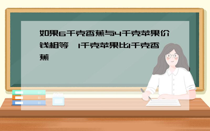 如果6千克香蕉与4千克苹果价钱相等,1千克苹果比1千克香蕉……