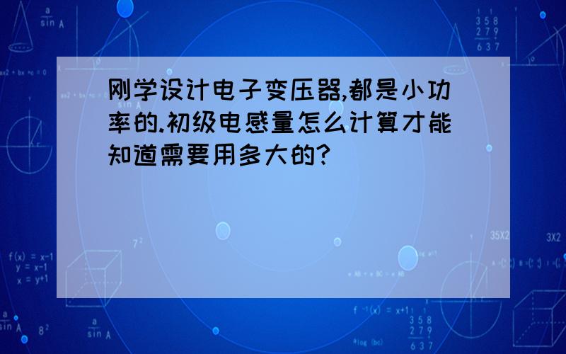 刚学设计电子变压器,都是小功率的.初级电感量怎么计算才能知道需要用多大的?