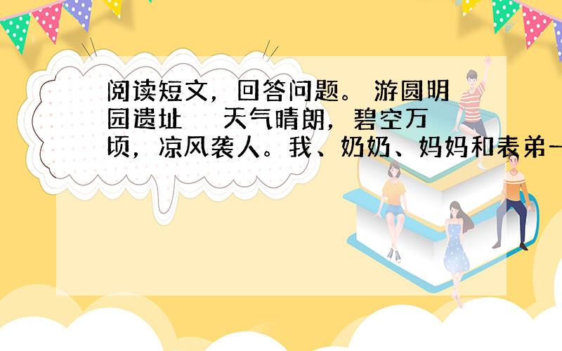 阅读短文，回答问题。 游圆明园遗址 　　天气晴朗，碧空万顷，凉风袭人。我、奶奶、妈妈和表弟一同去圆明园遗址游览新开辟的福