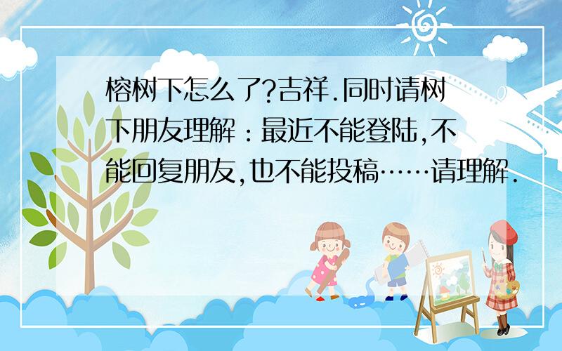 榕树下怎么了?吉祥.同时请树下朋友理解：最近不能登陆,不能回复朋友,也不能投稿……请理解.