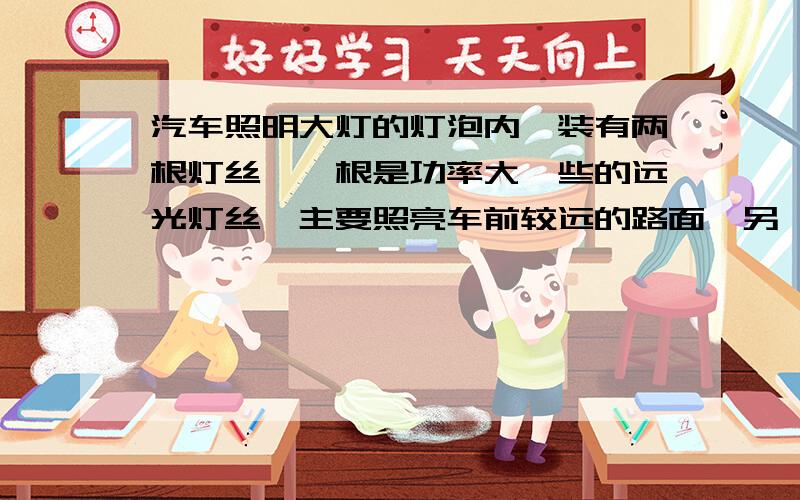 汽车照明大灯的灯泡内,装有两根灯丝,一根是功率大一些的远光灯丝,主要照亮车前较远的路面,另一个根是功率较小的近光灯丝,两