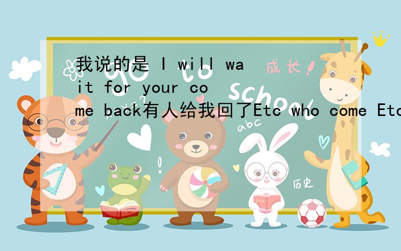 我说的是 I will wait for your come back有人给我回了Etc who come Etc wh