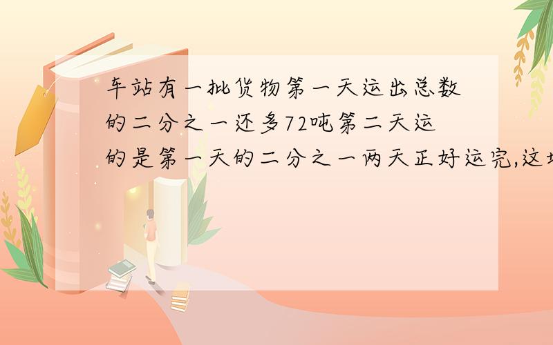 车站有一批货物第一天运出总数的二分之一还多72吨第二天运的是第一天的二分之一两天正好运完,这堆货物有多少吨