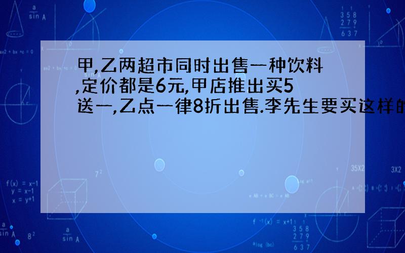 甲,乙两超市同时出售一种饮料,定价都是6元,甲店推出买5送一,乙点一律8折出售.李先生要买这样的饮料36瓶,你认为去哪家