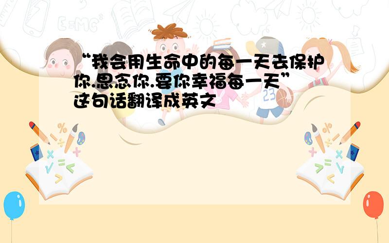 “我会用生命中的每一天去保护你.思念你.要你幸福每一天”这句话翻译成英文