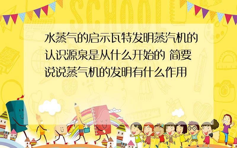 水蒸气的启示瓦特发明蒸汽机的认识源泉是从什么开始的 简要说说蒸气机的发明有什么作用