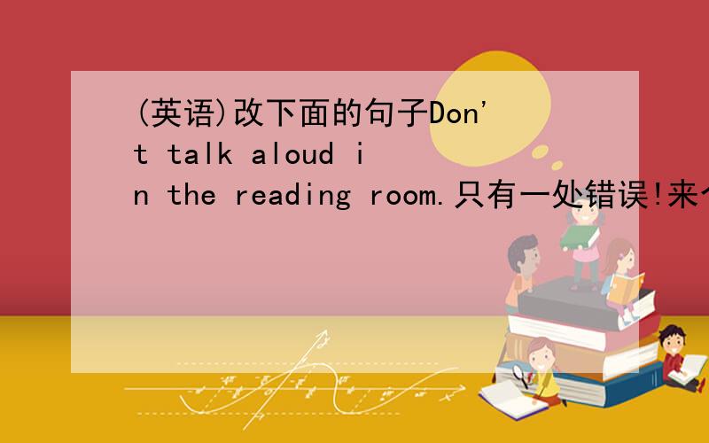 (英语)改下面的句子Don't talk aloud in the reading room.只有一处错误!来个人,把a