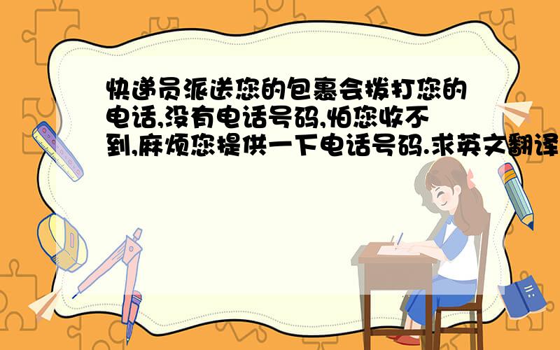 快递员派送您的包裹会拨打您的电话,没有电话号码,怕您收不到,麻烦您提供一下电话号码.求英文翻译