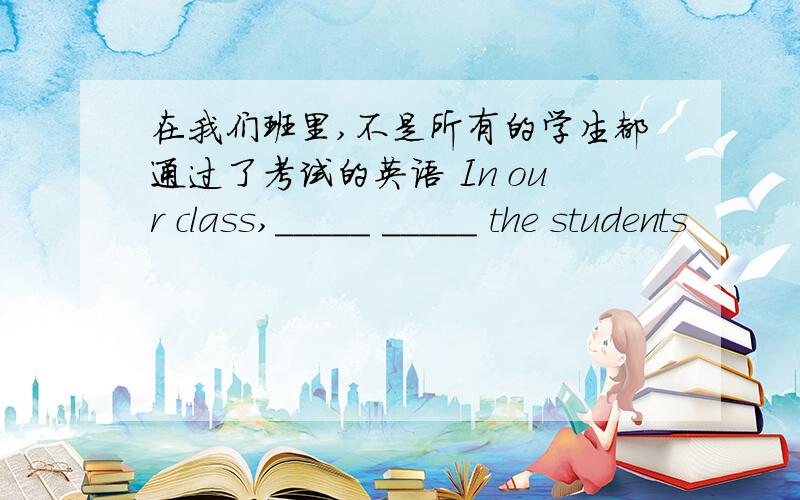 在我们班里,不是所有的学生都通过了考试的英语 In our class,_____ _____ the students