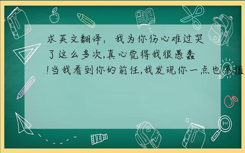 求英文翻译：我为你伤心难过哭了这么多次,真心觉得我很愚蠢!当我看到你的前任,我发现你一点也不值得我爱.像个insane.