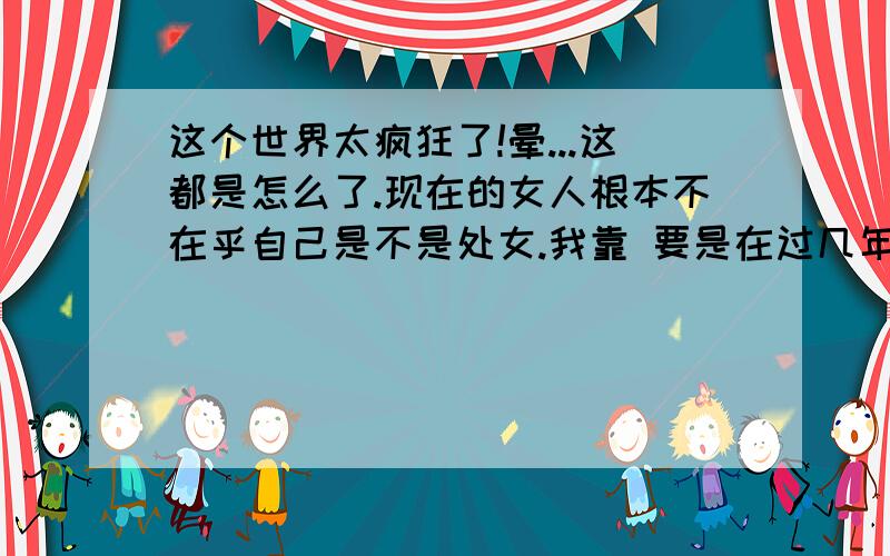 这个世界太疯狂了!晕...这都是怎么了.现在的女人根本不在乎自己是不是处女.我靠 要是在过几年..那处女不还得大熊猫还值