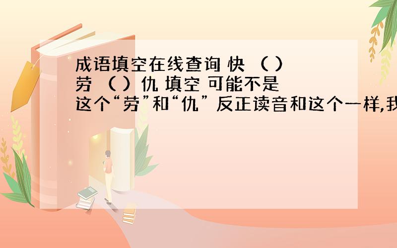 成语填空在线查询 快 （ ）劳 （ ）仇 填空 可能不是这个“劳”和“仇” 反正读音和这个一样,我这是给我妈查的 由于在