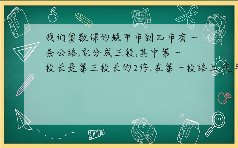 我们奥数课的题甲市到乙市有一条公路,它分成三段,其中第一段长是第三段长的2倍.在第一段路上,汽车的速度都是每小时40千米