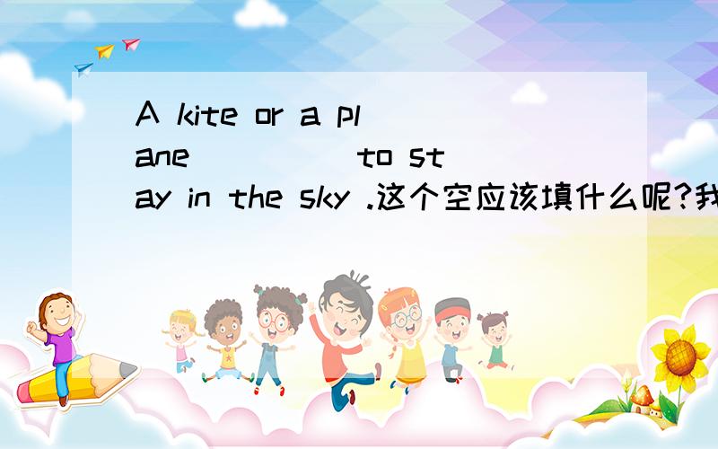 A kite or a plane ____ to stay in the sky .这个空应该填什么呢?我一点儿头绪也