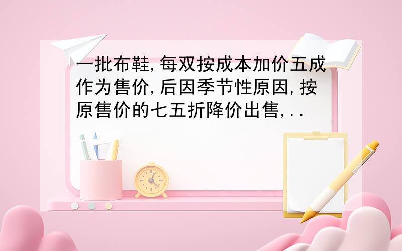 一批布鞋,每双按成本加价五成作为售价,后因季节性原因,按原售价的七五折降价出售,..