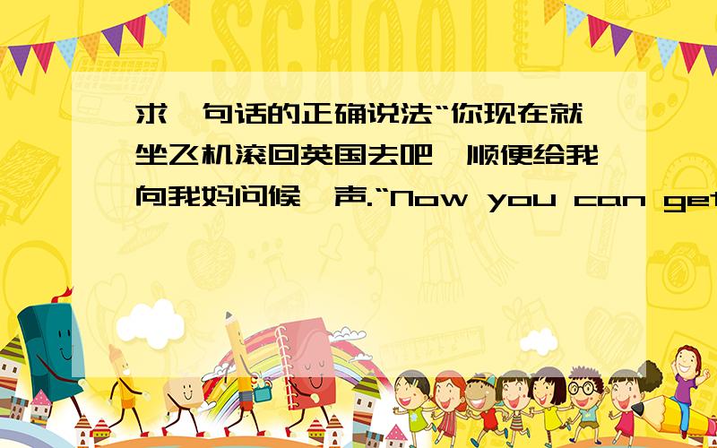 求一句话的正确说法“你现在就坐飞机滚回英国去吧,顺便给我向我妈问候一声.“Now you can get on the