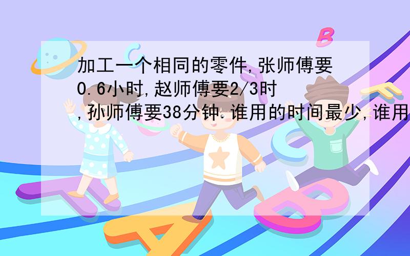 加工一个相同的零件,张师傅要0.6小时,赵师傅要2/3时,孙师傅要38分钟.谁用的时间最少,谁用的时间最多