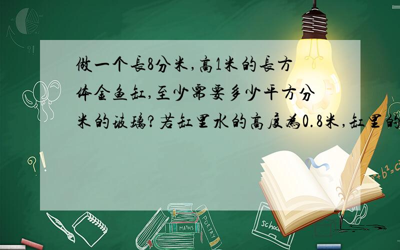 做一个长8分米,高1米的长方体金鱼缸,至少需要多少平方分米的玻璃?若缸里水的高度为0.8米,缸里的水有多少升?