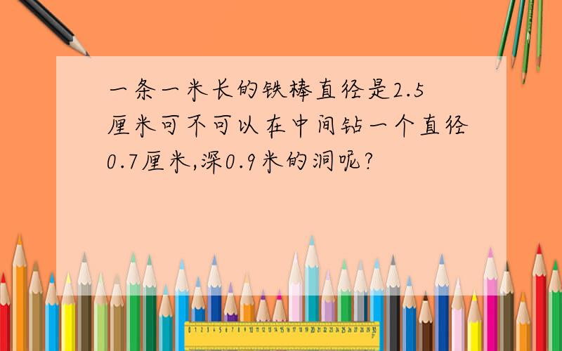 一条一米长的铁棒直径是2.5厘米可不可以在中间钻一个直径0.7厘米,深0.9米的洞呢?