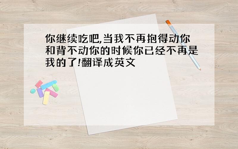 你继续吃吧,当我不再抱得动你和背不动你的时候你已经不再是我的了!翻译成英文