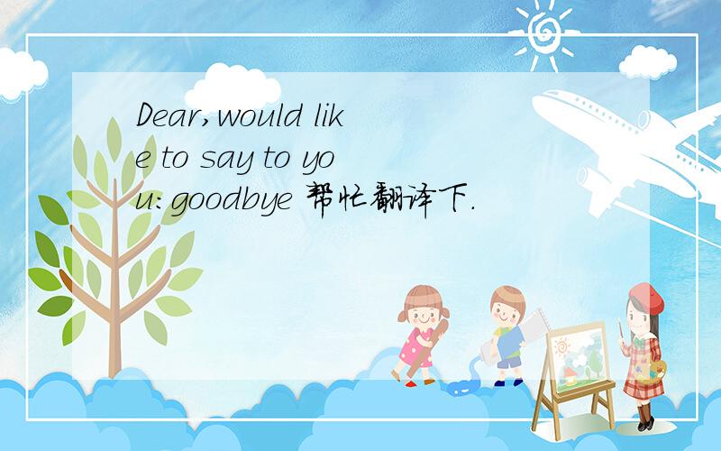 Dear,would like to say to you:goodbye 帮忙翻译下.