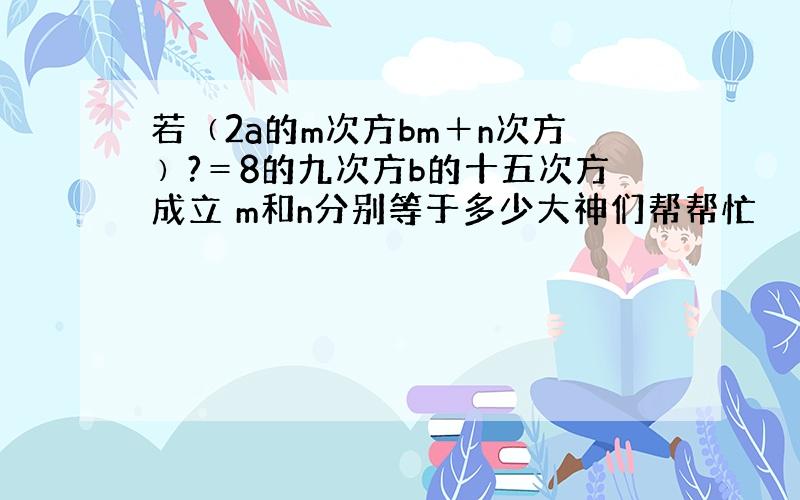 若﹙2a的m次方bm＋n次方﹚?＝8的九次方b的十五次方成立 m和n分别等于多少大神们帮帮忙