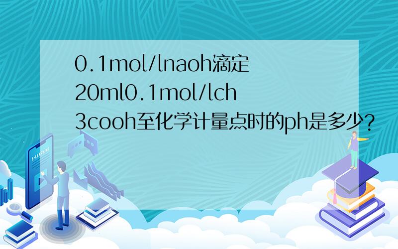 0.1mol/lnaoh滴定20ml0.1mol/lch3cooh至化学计量点时的ph是多少?