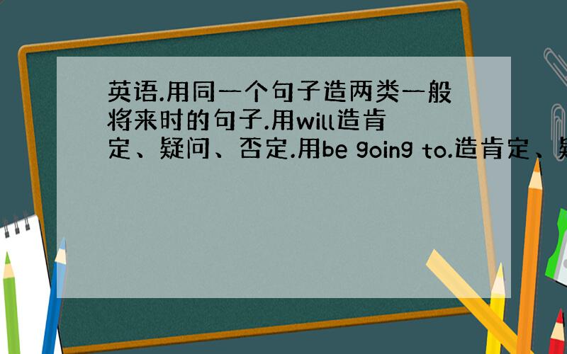 英语.用同一个句子造两类一般将来时的句子.用will造肯定、疑问、否定.用be going to.造肯定、疑问、否定.