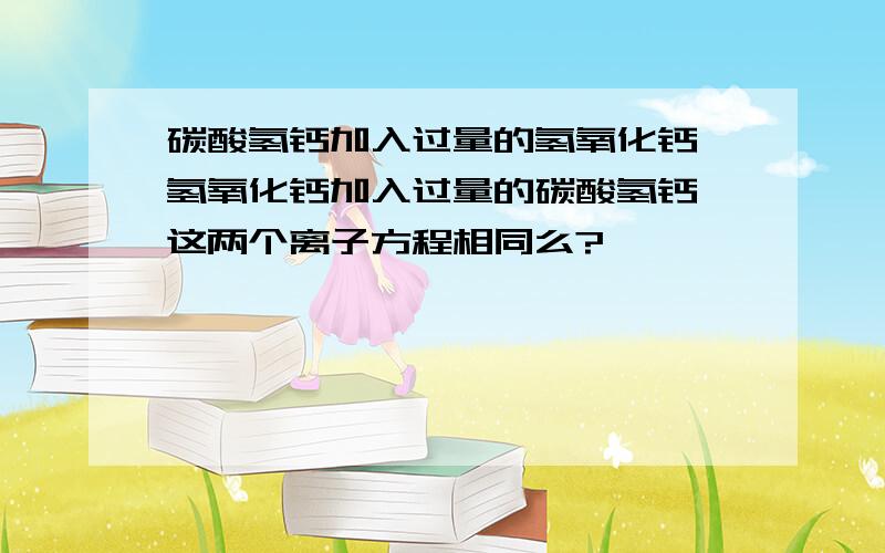 碳酸氢钙加入过量的氢氧化钙 氢氧化钙加入过量的碳酸氢钙 这两个离子方程相同么?