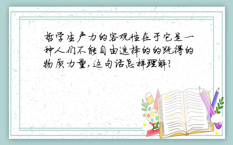 哲学生产力的客观性在于它是一种人们不能自由选择的的既得的物质力量,这句话怎样理解?