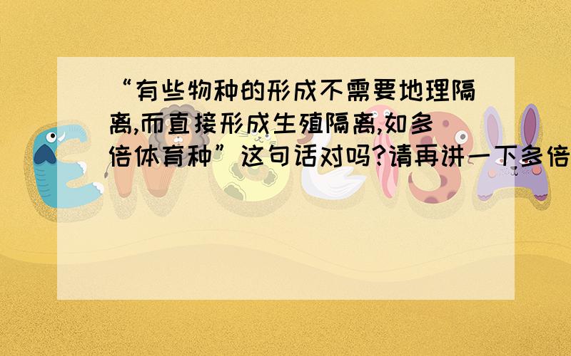 “有些物种的形成不需要地理隔离,而直接形成生殖隔离,如多倍体育种”这句话对吗?请再讲一下多倍体的...