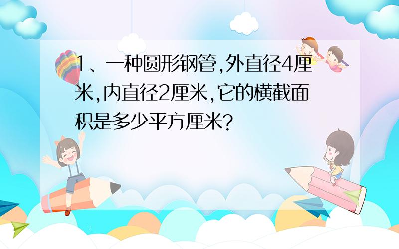 1、一种圆形钢管,外直径4厘米,内直径2厘米,它的横截面积是多少平方厘米?