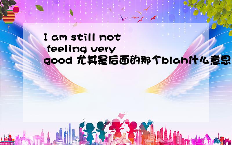 I am still not feeling very good 尤其是后面的那个blah什么意思啊,