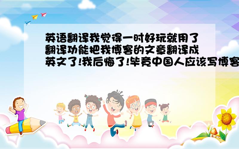 英语翻译我觉得一时好玩就用了翻译功能把我博客的文章翻译成英文了!我后悔了!毕竟中国人应该写博客要用中国话.Today m