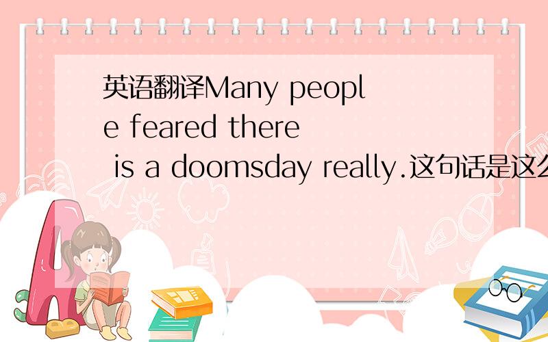 英语翻译Many people feared there is a doomsday really.这句话是这么翻译的吗