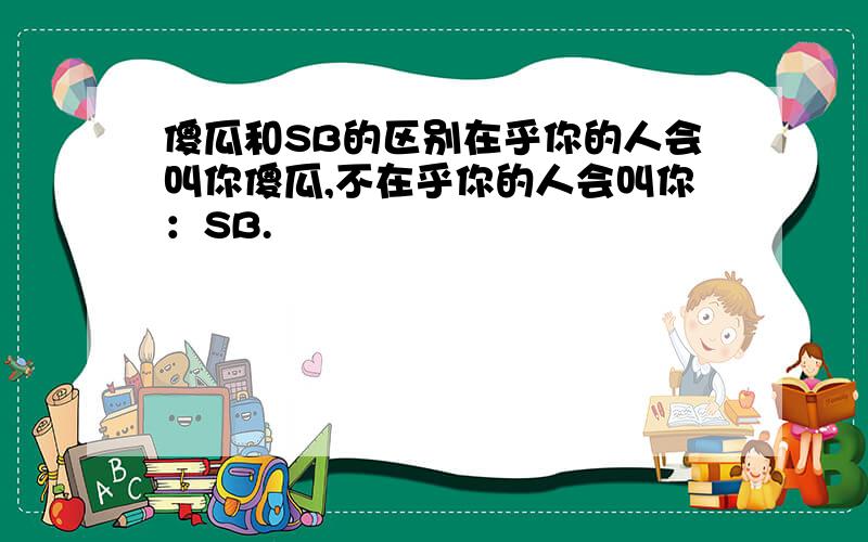 傻瓜和SB的区别在乎你的人会叫你傻瓜,不在乎你的人会叫你：SB.